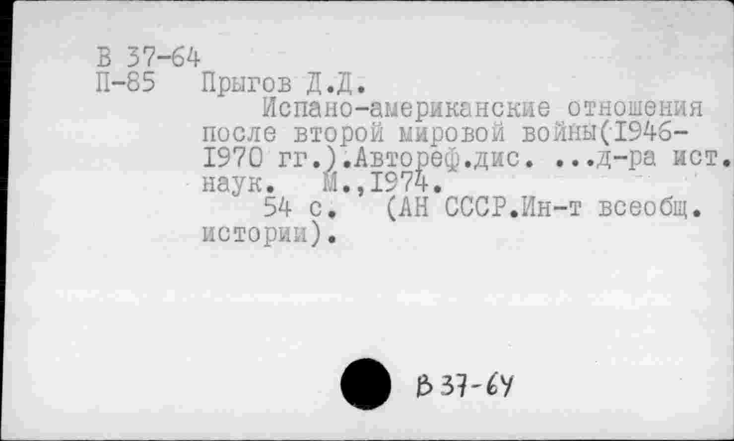 ﻿В 37-64
П-85 Прыгов Д.Д.
Испано-американские отношения после второй мировой войны(1946-1970 гг.).Автореф.дис. ...д-ра ист. наук. М.,1974.
54 с. (АН СССР.Ин-т всеобщ, истории).
ф е> з?-€у